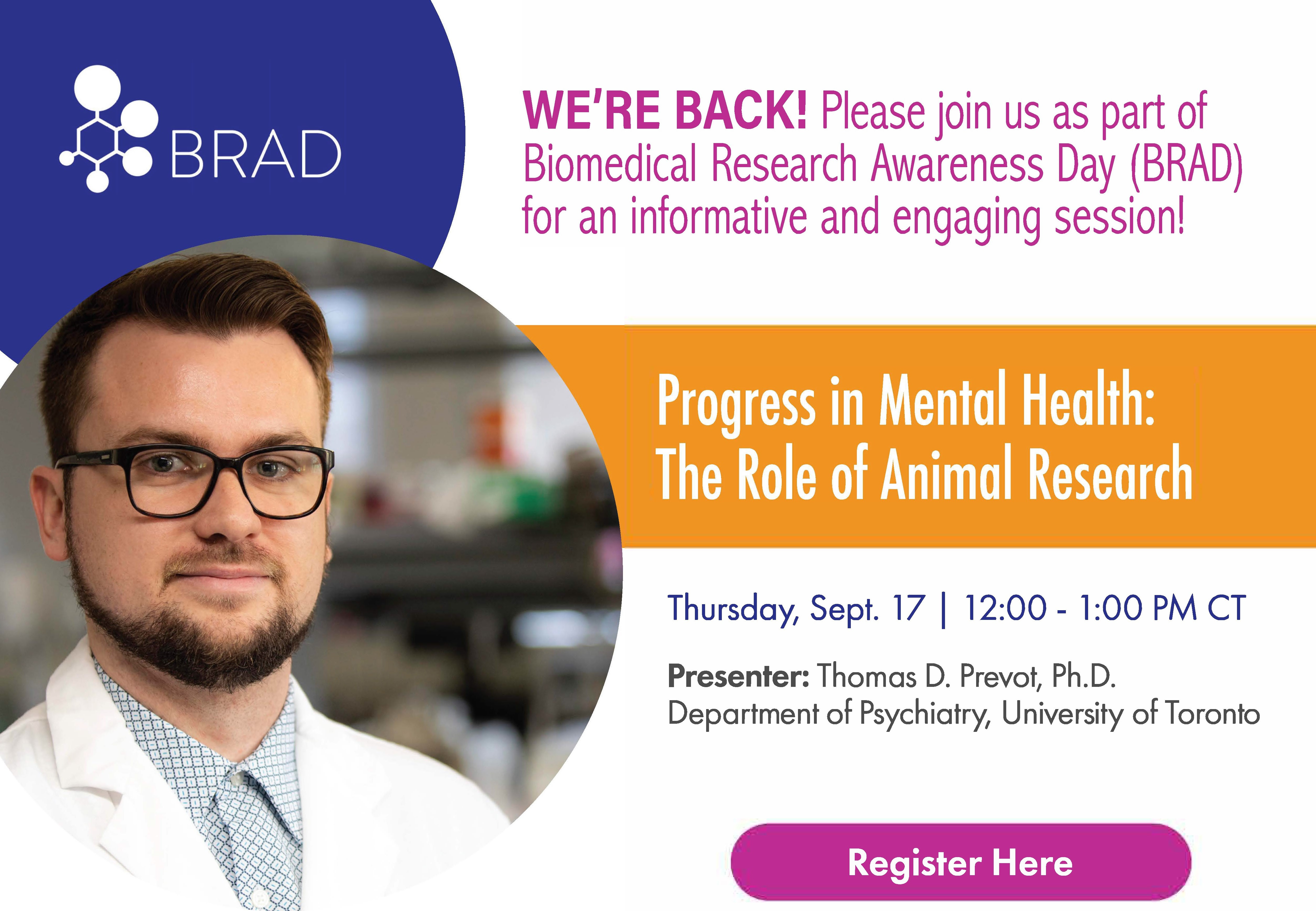 Click here to Register! Please join us as a part of Biomedical Research Awareness Day (BRAD) for an informative and engaging session! Progress in Mental Health: The Role of Animal Research. Thursday, Sept. 17. 12:00-1:00 PM CT. Presenter: Thomas D. Prevot, Ph.D. Department of Psychiatry, University of Toronto